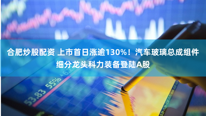 合肥炒股配资 上市首日涨逾130%！汽车玻璃总成组件细分龙头科力装备登陆A股