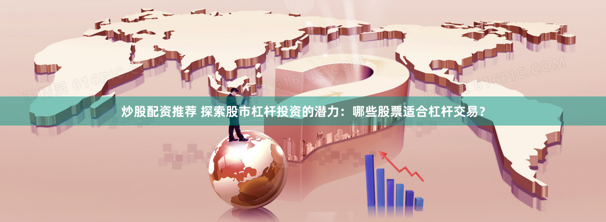 炒股配资推荐 探索股市杠杆投资的潜力：哪些股票适合杠杆交易？