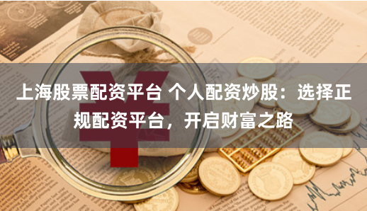 上海股票配资平台 个人配资炒股：选择正规配资平台，开启财富之路