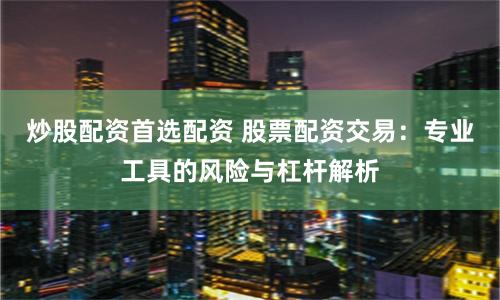 炒股配资首选配资 股票配资交易：专业工具的风险与杠杆解析