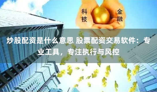 炒股配资是什么意思 股票配资交易软件：专业工具，专注执行与风控