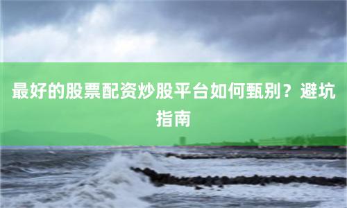 最好的股票配资炒股平台如何甄别？避坑指南